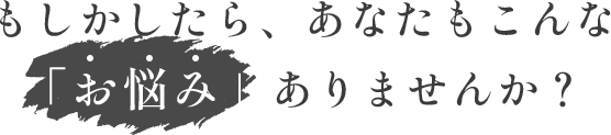 もしかしたら、あなたもこんな「お悩み」ありませんか?